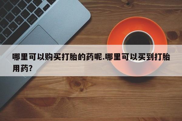 私人买打胎药靠谱吗哪里可以购买打胎的药呢.哪里可以买到打胎用药？