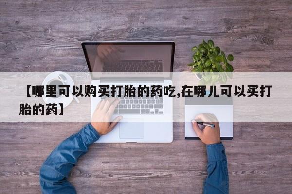 私人买打胎药靠谱吗【哪里可以购买打胎的药吃,在哪儿可以买打胎的药】