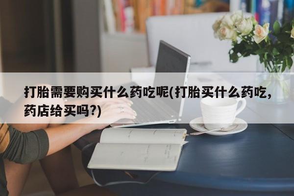 私人买打胎药靠谱吗打胎需要购买什么药吃呢(打胎买什么药吃,药店给买吗?)