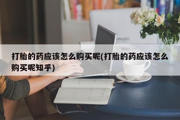 私人买打胎药靠谱吗打胎的药应该怎么购买呢(打胎的药应该怎么购买呢知乎)